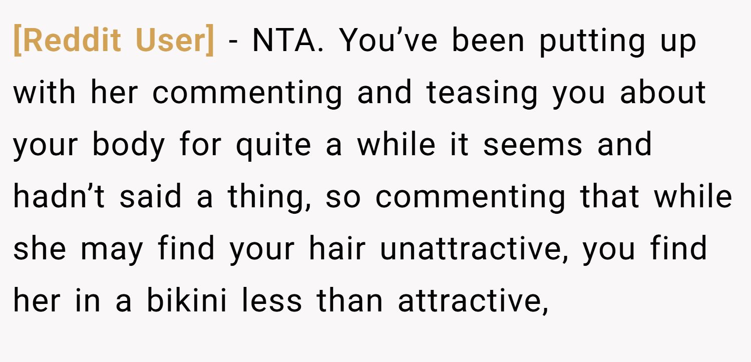 [Reddit User] − NTA. You’ve been putting up with her commenting and teasing you about your body for quite a while it seems and hadn’t said a thing, so commenting that while she may find your hair unattractive, you find her in a bikini less than attractive,