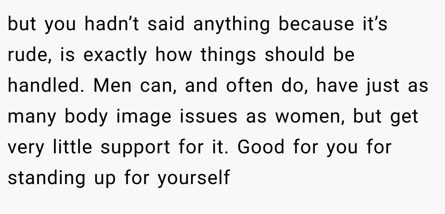 but you hadn’t said anything because it’s rude, is exactly how things should be handled. Men can, and often do, have just as many body image issues as women, but get very little support for it. Good for you for standing up for yourself