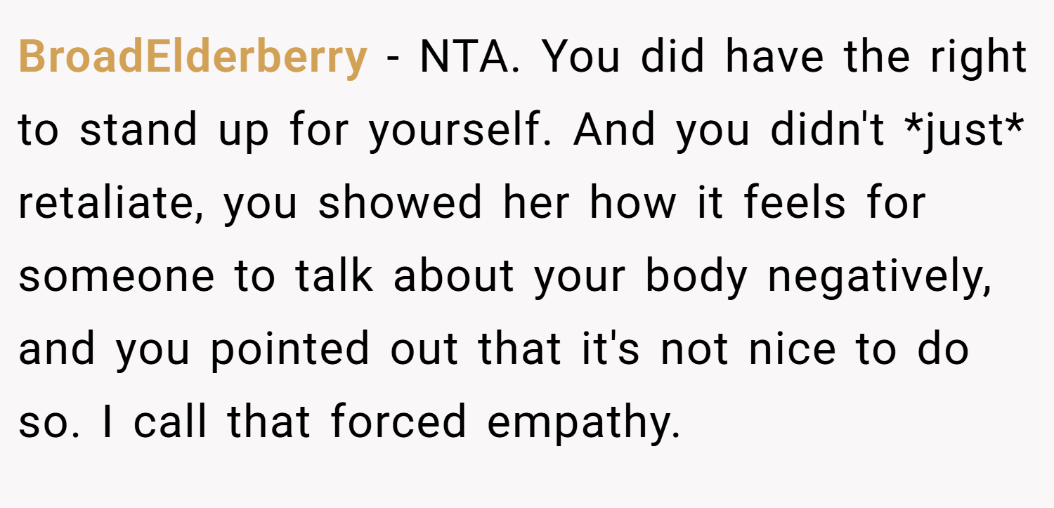 BroadElderberry − NTA. You did have the right to stand up for yourself. And you didn't *just* retaliate, you showed her how it feels for someone to talk about your body negatively, and you pointed out that it's not nice to do so. I call that forced empathy.