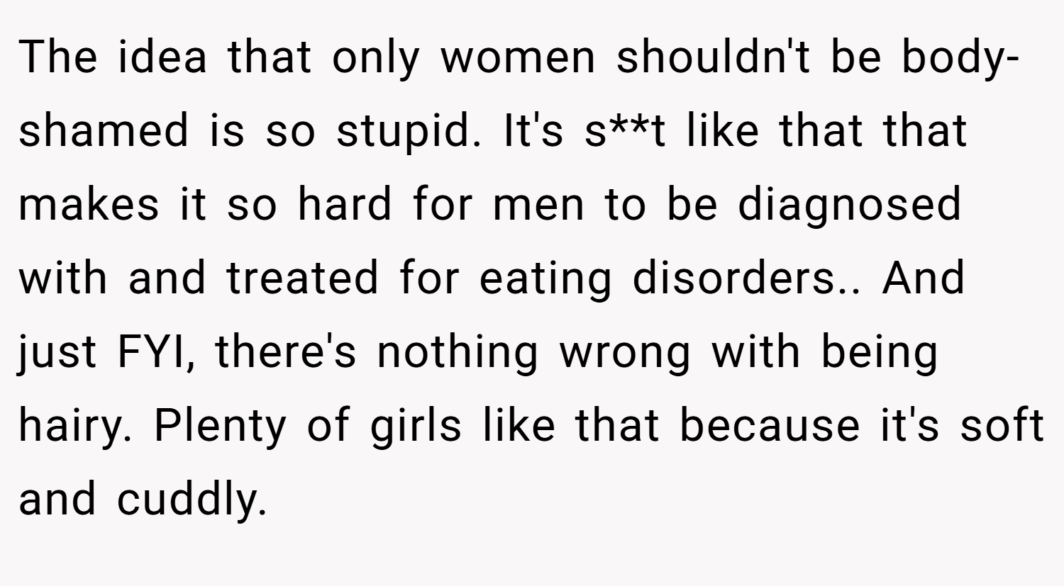 The idea that only women shouldn't be body-shamed is so stupid. It's s**t like that that makes it so hard for men to be diagnosed with and treated for eating disorders.. And just FYI, there's nothing wrong with being hairy. Plenty of girls like that because it's soft and cuddly.