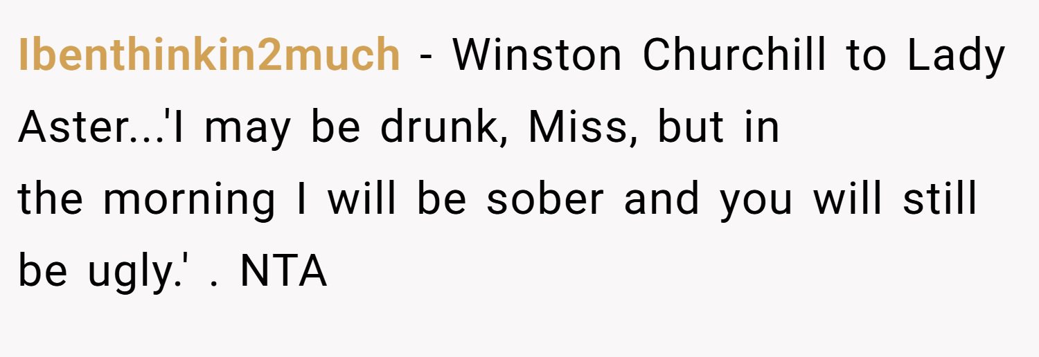 Ibenthinkin2much − Winston Churchill to Lady Aster...'I may be drunk, Miss, but in the morning I will be sober and you will still be ugly.' . NTA