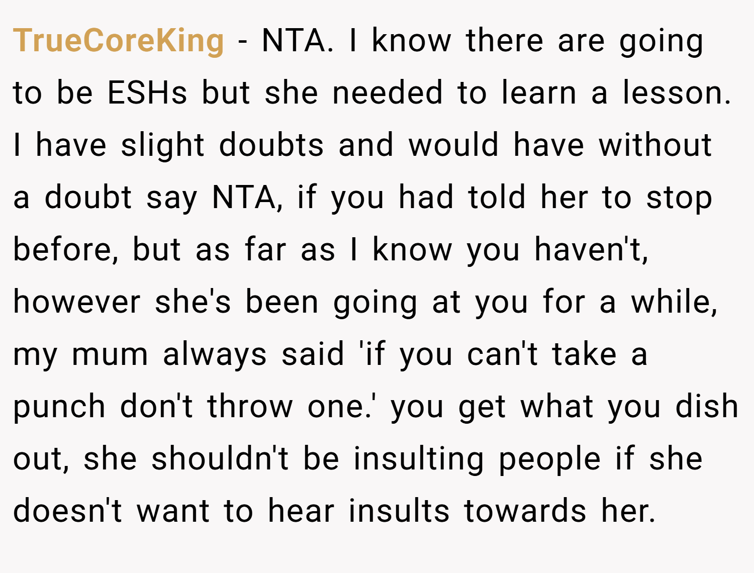 TrueCoreKing − NTA. I know there are going to be ESHs but she needed to learn a lesson. I have slight doubts and would have without a doubt say NTA, if you had told her to stop before, but as far as I know you haven't, however she's been going at you for a while, my mum always said 'if you can't take a punch don't throw one.' you get what you dish out, she shouldn't be insulting people if she doesn't want to hear insults towards her.