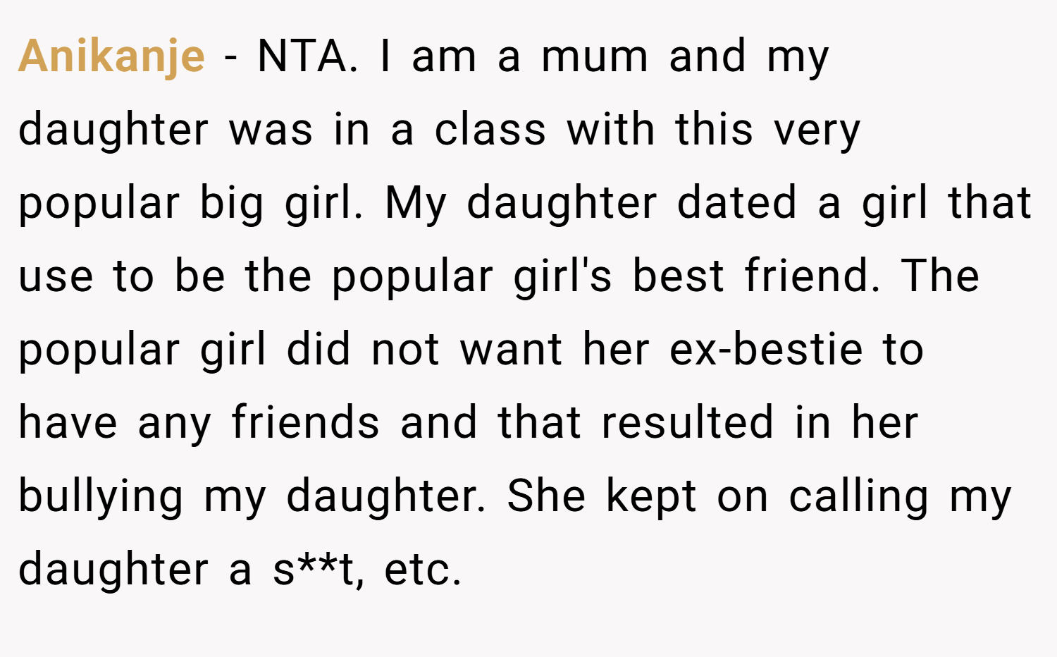 Anikanje − NTA. I am a mum and my daughter was in a class with this very popular big girl. My daughter dated a girl that use to be the popular girl's best friend. The popular girl did not want her ex-bestie to have any friends and that resulted in her bullying my daughter. She kept on calling my daughter a s**t, etc.