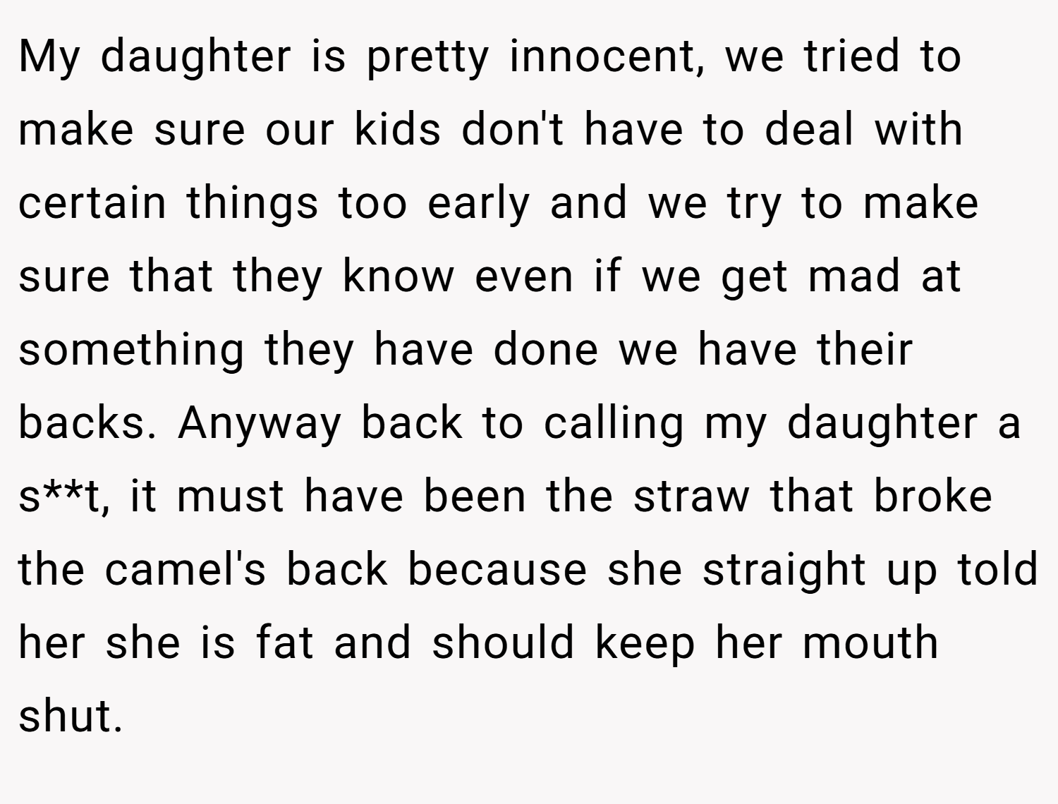 My daughter is pretty innocent, we tried to make sure our kids don't have to deal with certain things too early and we try to make sure that they know even if we get mad at something they have done we have their backs. Anyway back to calling my daughter a s**t, it must have been the straw that broke the camel's back because she straight up told her she is fat and should keep her mouth shut.