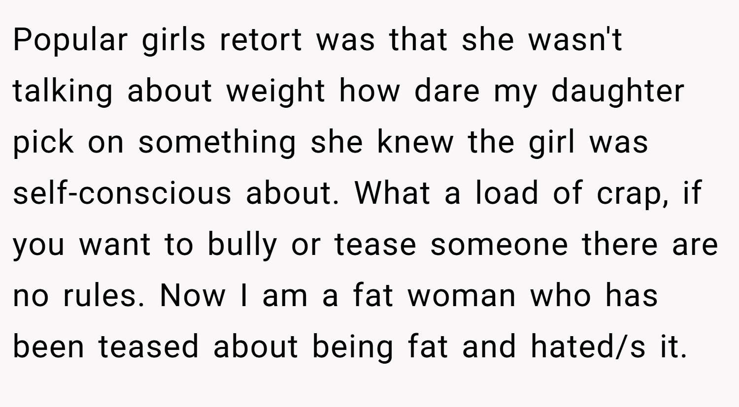 Popular girls retort was that she wasn't talking about weight how dare my daughter pick on something she knew the girl was self-conscious about. What a load of crap, if you want to bully or tease someone there are no rules. Now I am a fat woman who has been teased about being fat and hated/s it.
