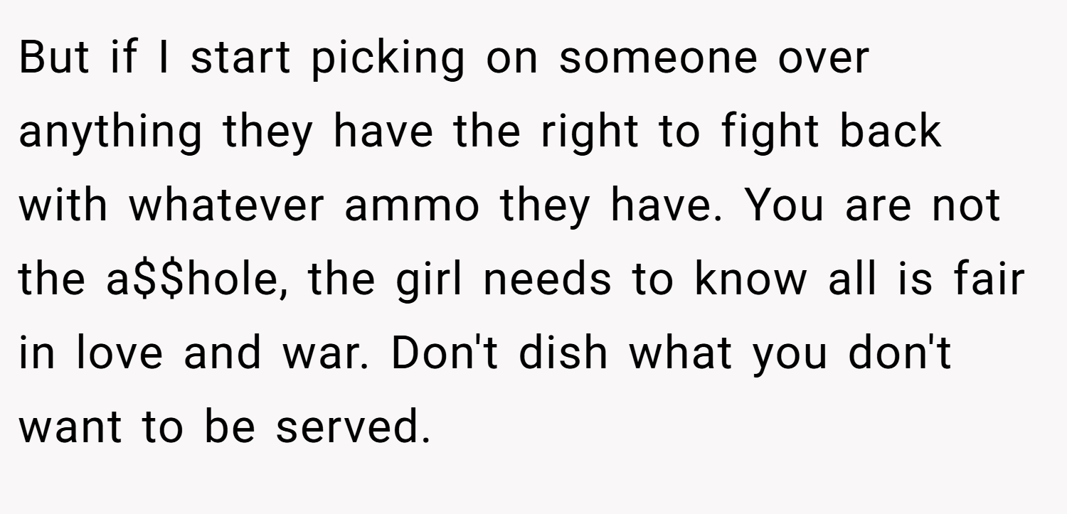 But if I start picking on someone over anything they have the right to fight back with whatever ammo they have. You are not the a$$hole, the girl needs to know all is fair in love and war. Don't dish what you don't want to be served.