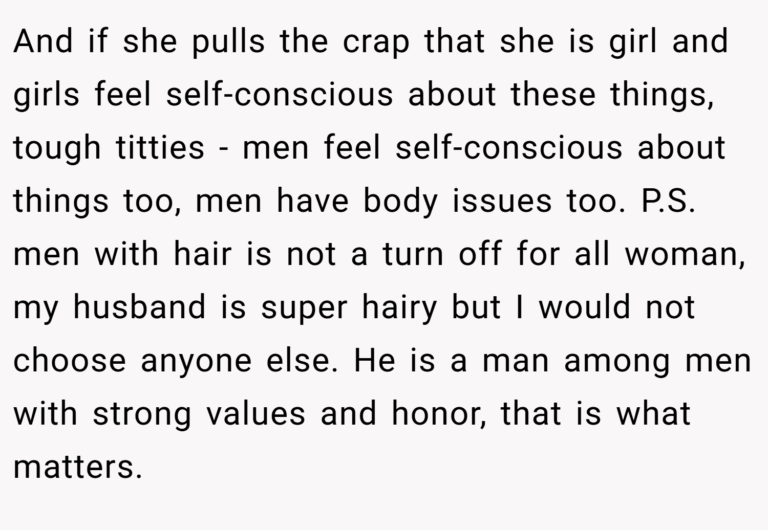 And if she pulls the crap that she is girl and girls feel self-conscious about these things, tough titties - men feel self-conscious about things too, men have body issues too. P.S. men with hair is not a turn off for all woman, my husband is super hairy but I would not choose anyone else. He is a man among men with strong values and honor, that is what matters.