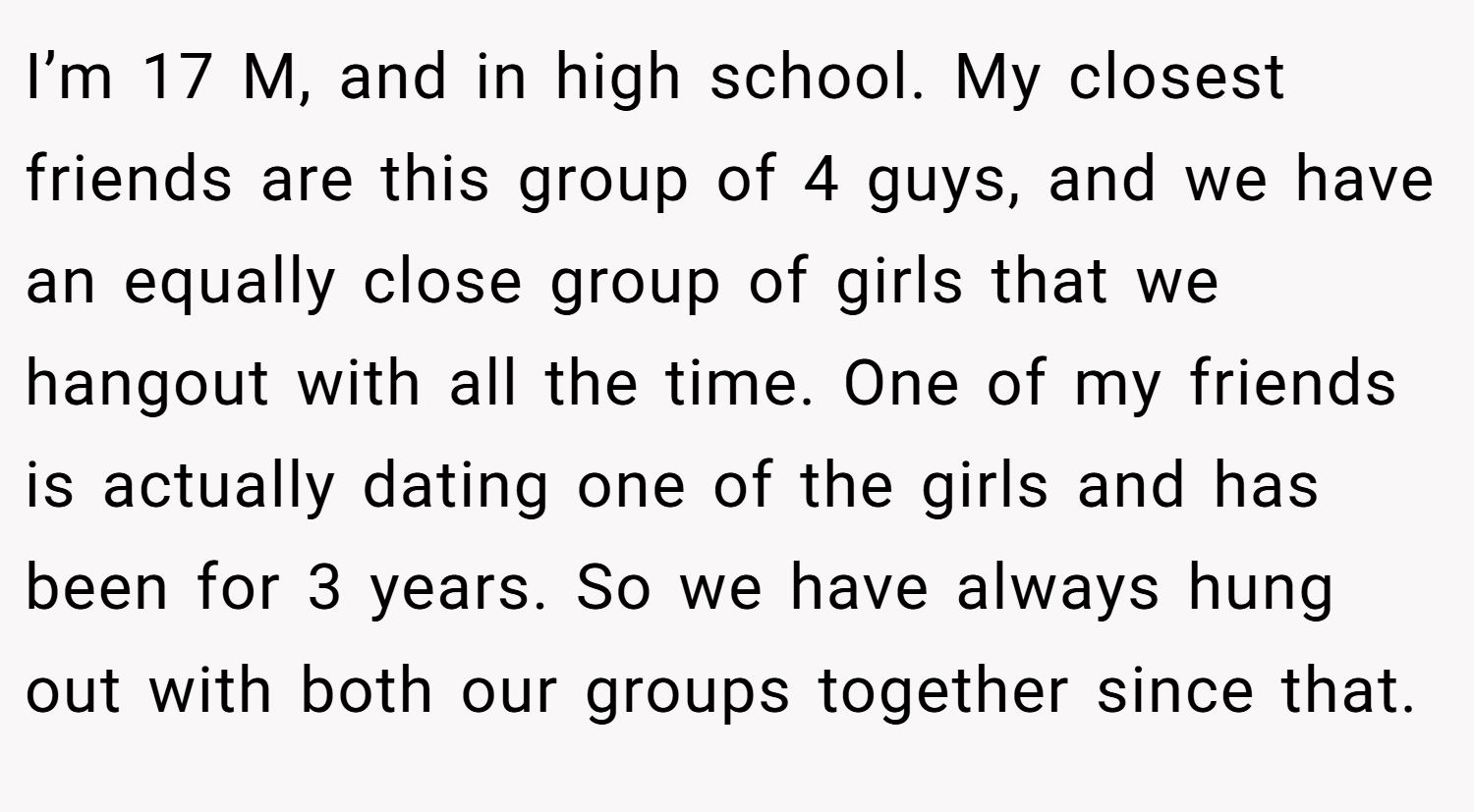 I’m 17 M, and in high school. My closest friends are this group of 4 guys, and we have an equally close group of girls that we hangout with all the time. One of my friends is actually dating one of the girls and has been for 3 years. So we have always hung out with both our groups together since that.