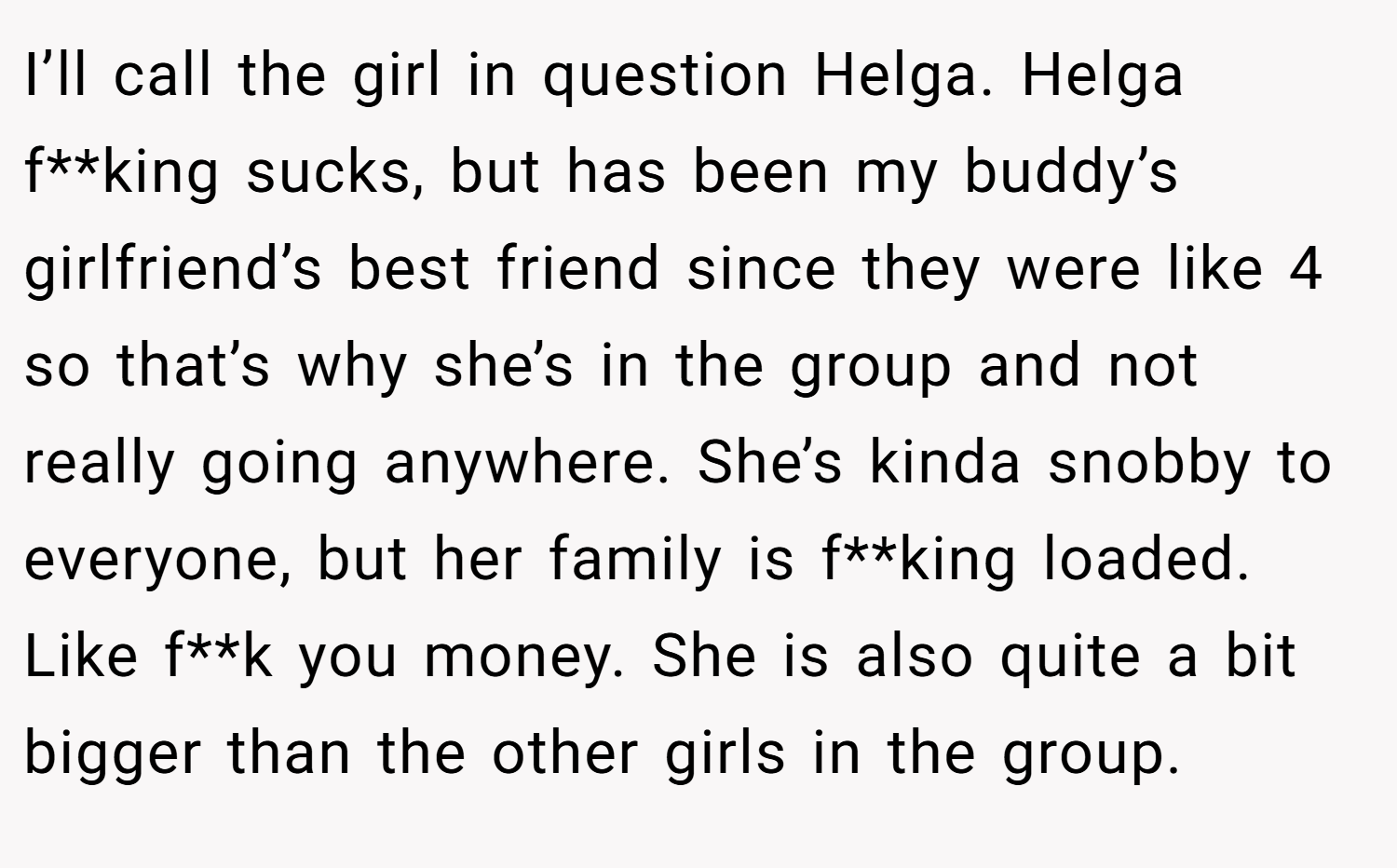 I’ll call the girl in question Helga. Helga f**king sucks, but has been my buddy’s girlfriend’s best friend since they were like 4 so that’s why she’s in the group and not really going anywhere. She’s kinda snobby to everyone, but her family is f**king loaded. Like f**k you money. She is also quite a bit bigger than the other girls in the group.