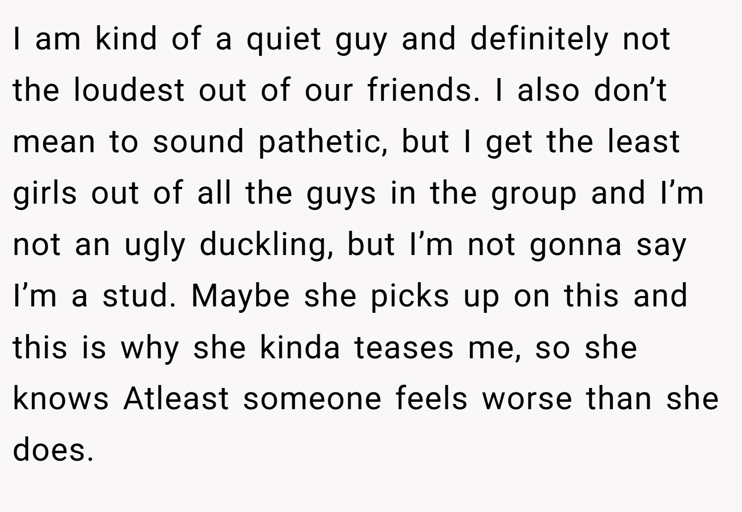 I am kind of a quiet guy and definitely not the loudest out of our friends. I also don’t mean to sound pathetic, but I get the least girls out of all the guys in the group and I’m not an ugly duckling, but I’m not gonna say I’m a stud. Maybe she picks up on this and this is why she kinda teases me, so she knows Atleast someone feels worse than she does.