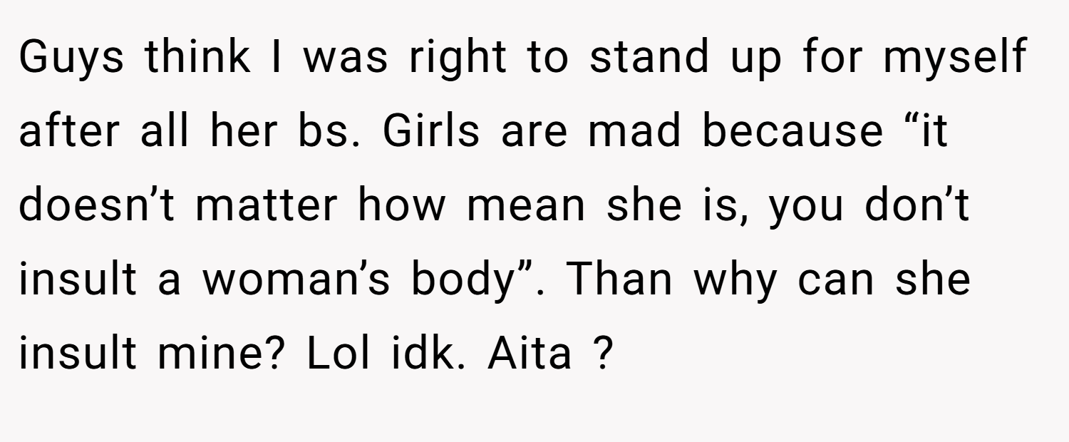 Guys think I was right to stand up for myself after all her bs. Girls are mad because “it doesn’t matter how mean she is, you don’t insult a woman’s body”. Than why can she insult mine? Lol idk. Aita ?