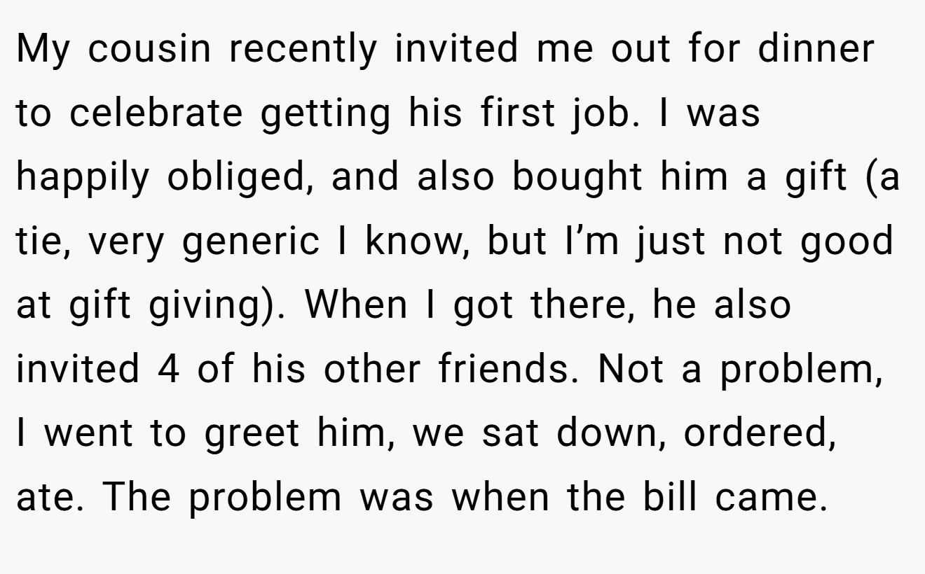 My cousin recently invited me out for dinner to celebrate getting his first job. I was happily obliged, and also bought him a gift (a tie, very generic I know, but I’m just not good at gift giving). When I got there, he also invited 4 of his other friends. Not a problem, I went to greet him, we sat down, ordered, ate. The problem was when the bill came.