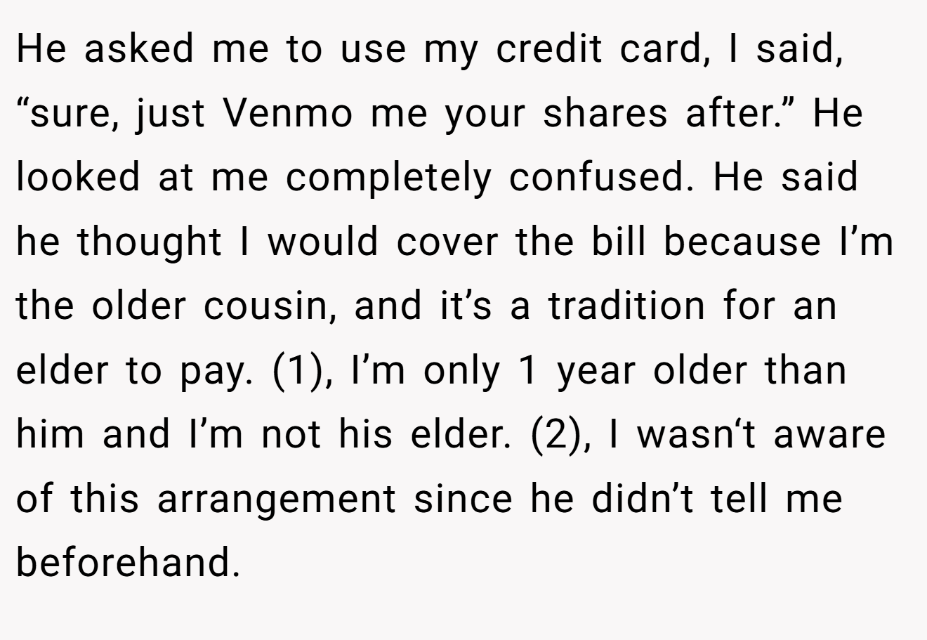 He asked me to use my credit card, I said, “sure, just Venmo me your shares after.” He looked at me completely confused. He said he thought I would cover the bill because I’m the older cousin, and it’s a tradition for an elder to pay. (1), I’m only 1 year older than him and I’m not his elder. (2), I wasn‘t aware of this arrangement since he didn’t tell me beforehand.