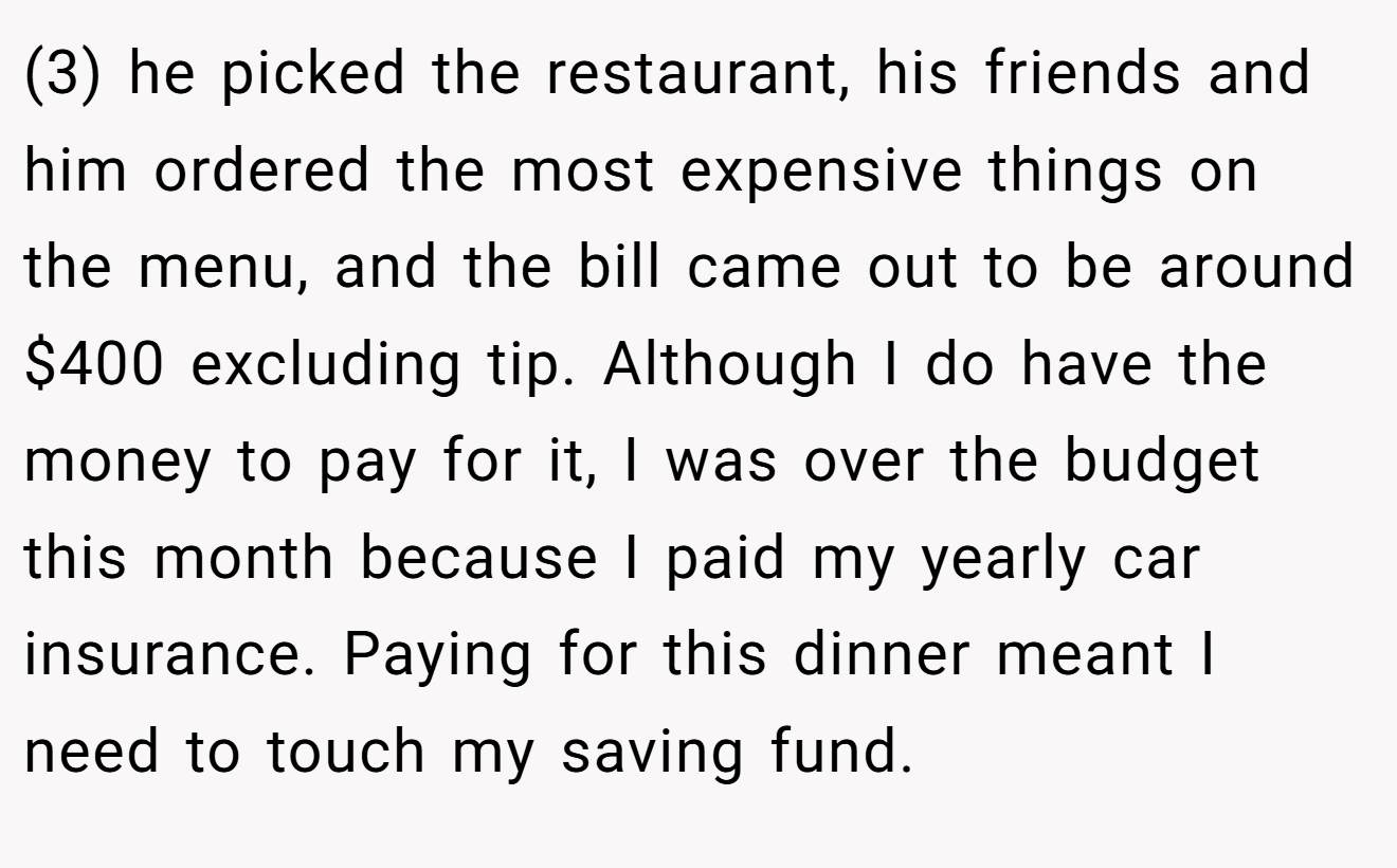 (3) he picked the restaurant, his friends and him ordered the most expensive things on the menu, and the bill came out to be around $400 excluding tip. Although I do have the money to pay for it, I was over the budget this month because I paid my yearly car insurance. Paying for this dinner meant I need to touch my saving fund.