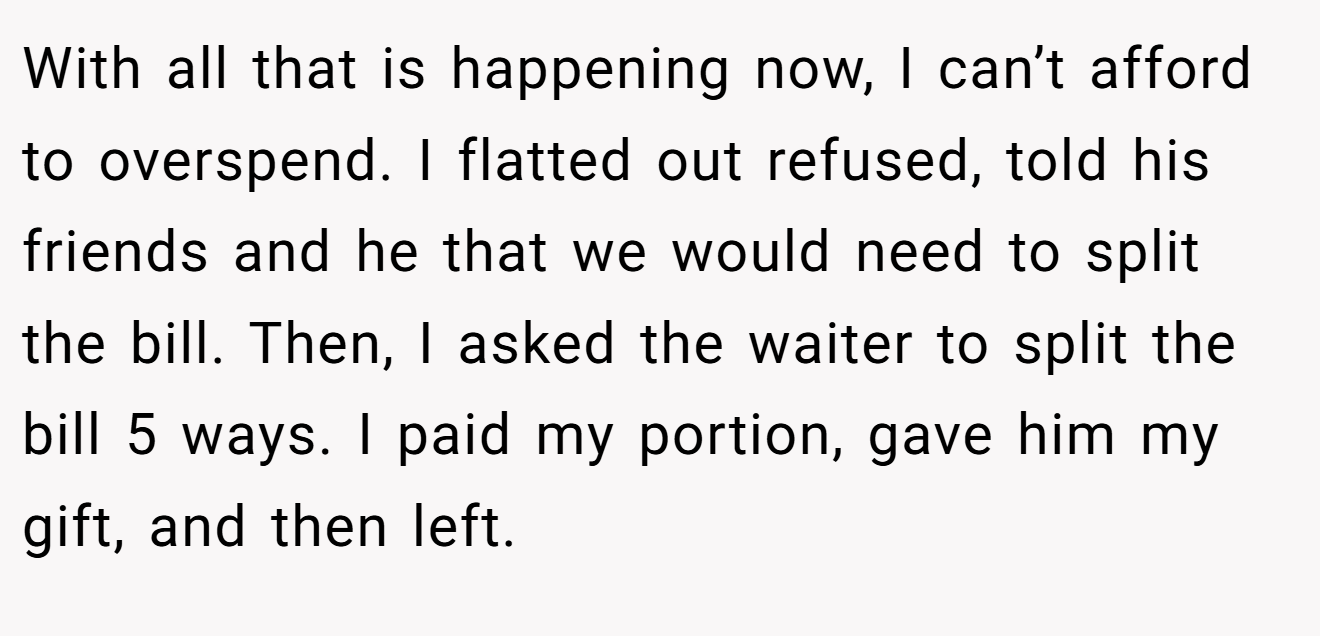 With all that is happening now, I can’t afford to overspend. I flatted out refused, told his friends and he that we would need to split the bill. Then, I asked the waiter to split the bill 5 ways. I paid my portion, gave him my gift, and then left.