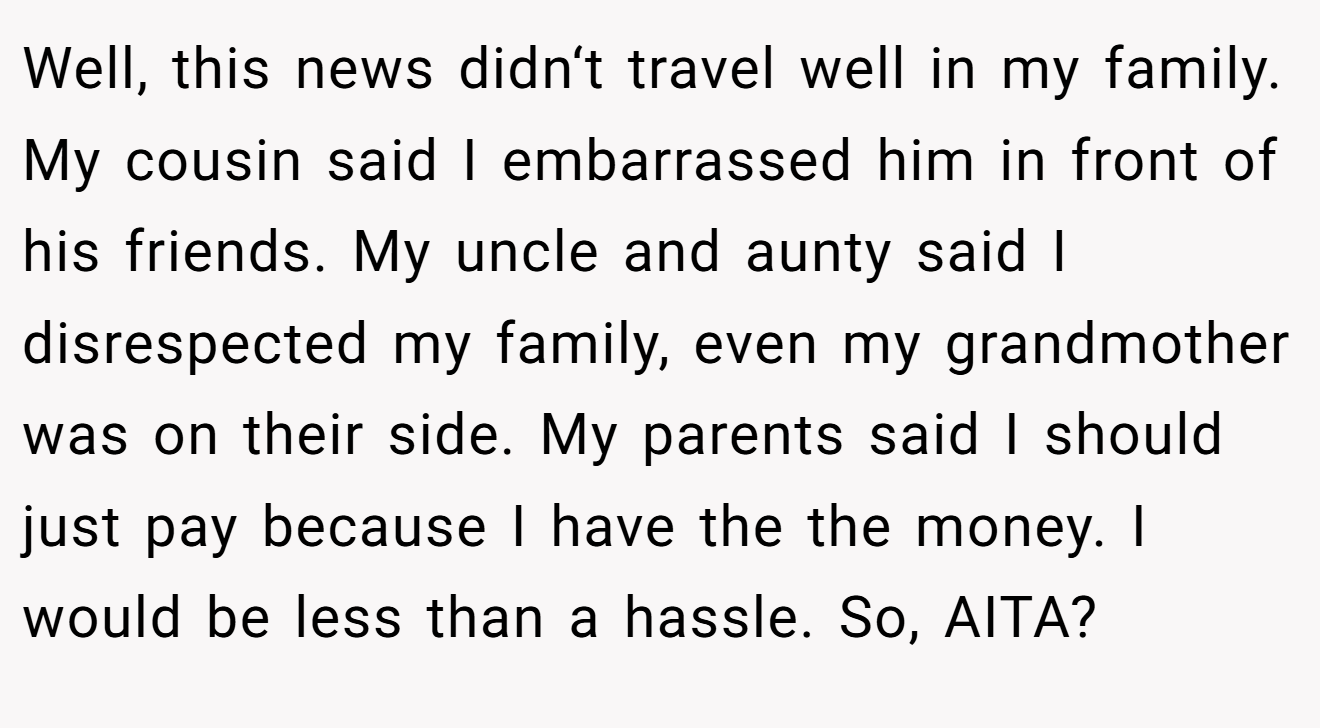 Well, this news didn‘t travel well in my family. My cousin said I embarrassed him in front of his friends. My uncle and aunty said I disrespected my family, even my grandmother was on their side. My parents said I should just pay because I have the the money. I would be less than a hassle. So, AITA?
