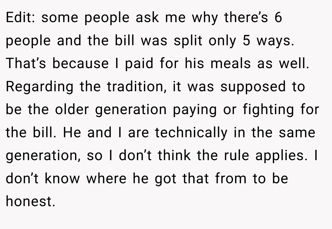 Edit: some people ask me why there’s 6 people and the bill was split only 5 ways. That’s because I paid for his meals as well. Regarding the tradition, it was supposed to be the older generation paying or fighting for the bill. He and I are technically in the same generation, so I don’t think the rule applies. I don’t know where he got that from to be honest.