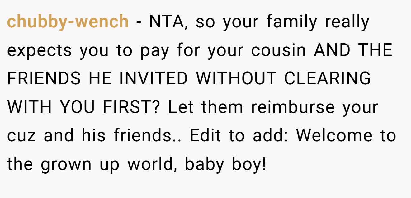 chubby-wench − NTA, so your family really expects you to pay for your cousin AND THE FRIENDS HE INVITED WITHOUT CLEARING WITH YOU FIRST? Let them reimburse your cuz and his friends.. Edit to add: Welcome to the grown up world, baby boy!