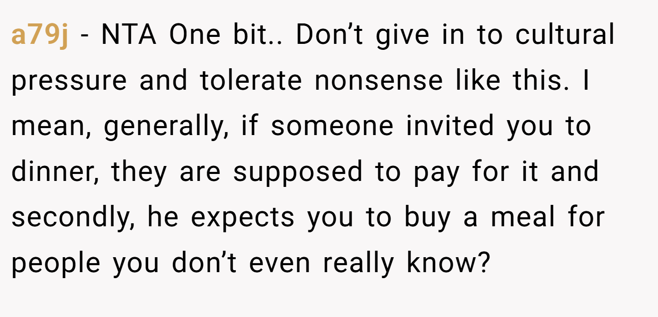 a79j − NTA One bit.. Don’t give in to cultural pressure and tolerate nonsense like this. I mean, generally, if someone invited you to dinner, they are supposed to pay for it and secondly, he expects you to buy a meal for people you don’t even really know?