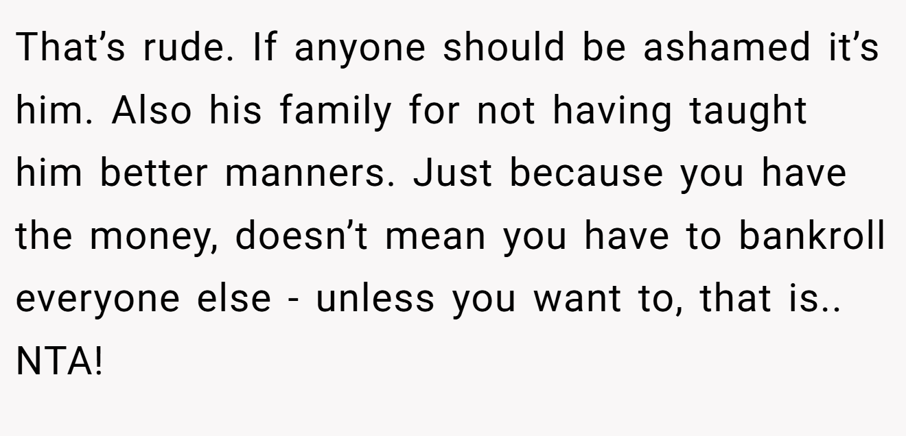 That’s rude. If anyone should be ashamed it’s him. Also his family for not having taught him better manners. Just because you have the money, doesn’t mean you have to bankroll everyone else - unless you want to, that is.. NTA!