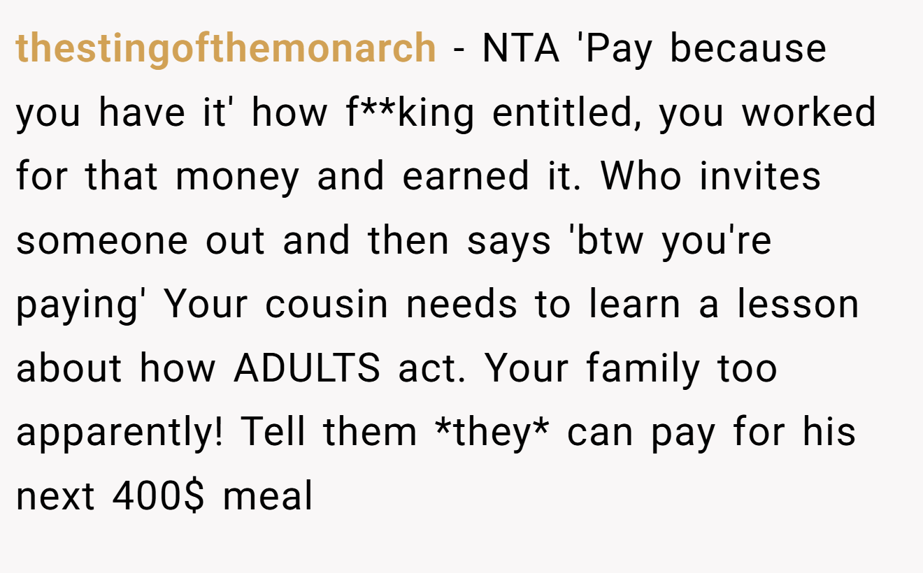 thestingofthemonarch − NTA 'Pay because you have it' how f**king entitled, you worked for that money and earned it. Who invites someone out and then says 'btw you're paying' Your cousin needs to learn a lesson about how ADULTS act. Your family too apparently! Tell them *they* can pay for his next 400$ meal