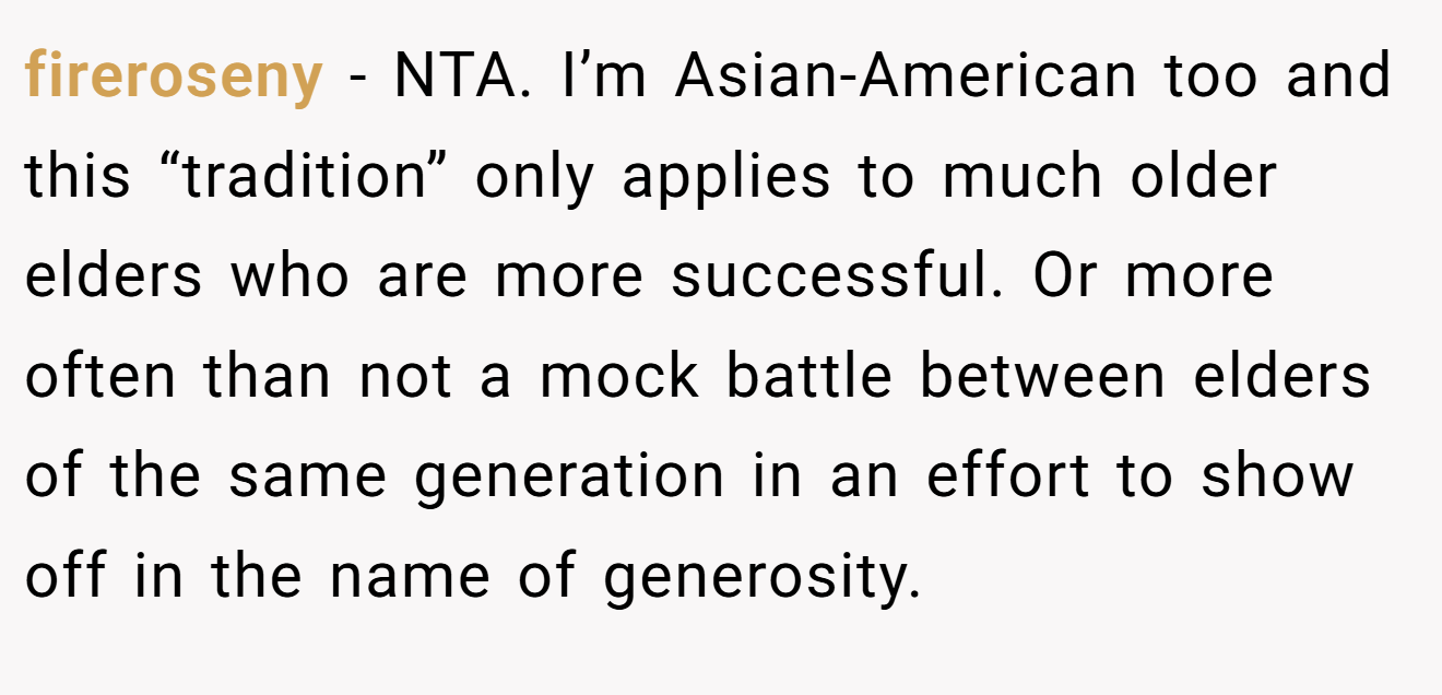 fireroseny − NTA. I’m Asian-American too and this “tradition” only applies to much older elders who are more successful. Or more often than not a mock battle between elders of the same generation in an effort to show off in the name of generosity.
