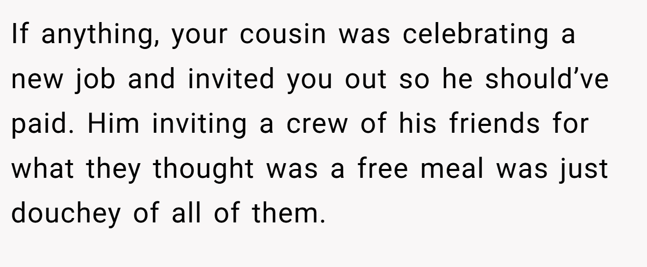 If anything, your cousin was celebrating a new job and invited you out so he should’ve paid. Him inviting a crew of his friends for what they thought was a free meal was just douchey of all of them.