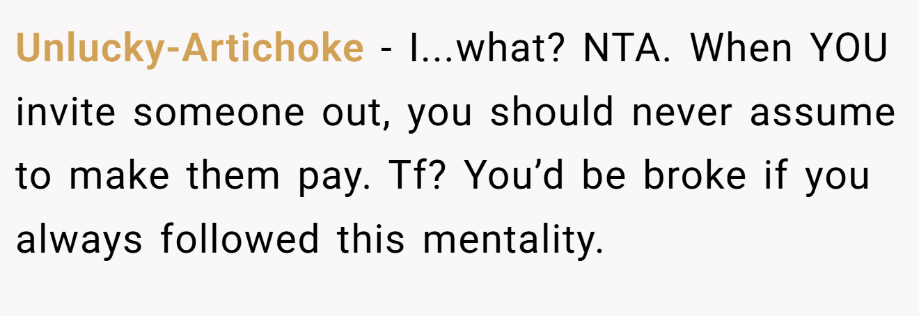 Unlucky-Artichoke − I...what? NTA. When YOU invite someone out, you should never assume to make them pay. Tf? You’d be broke if you always followed this mentality.