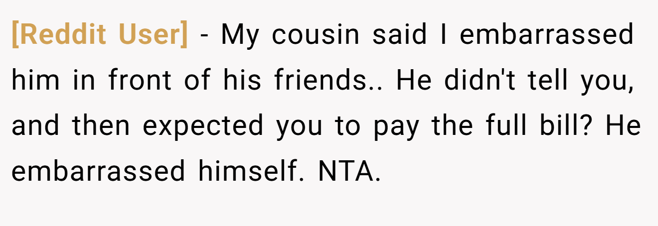 [Reddit User] − My cousin said I embarrassed him in front of his friends.. He didn't tell you, and then expected you to pay the full bill? He embarrassed himself. NTA.