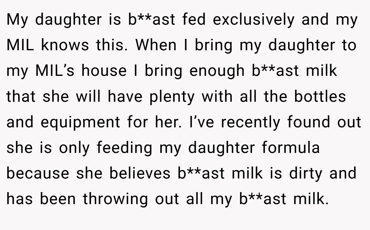 My daughter is b**ast fed exclusively and my MIL knows this. When I bring my daughter to my MIL’s house I bring enough b**ast milk that she will have plenty with all the bottles and equipment for her. I’ve recently found out she is only feeding my daughter formula because she believes b**ast milk is dirty and has been throwing out all my b**ast milk.