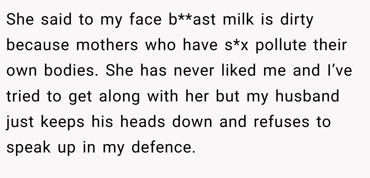She said to my face b**ast milk is dirty because mothers who have s*x pollute their own bodies. She has never liked me and I’ve tried to get along with her but my husband just keeps his heads down and refuses to speak up in my defence.