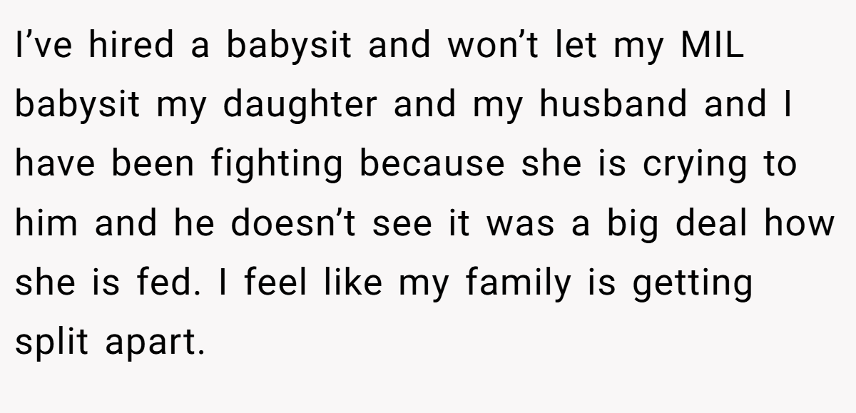 I’ve hired a babysit and won’t let my MIL babysit my daughter and my husband and I have been fighting because she is crying to him and he doesn’t see it was a big deal how she is fed. I feel like my family is getting split apart.