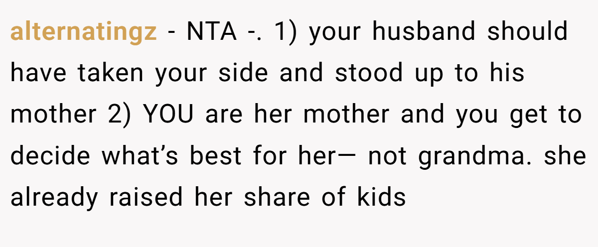 alternatingz - NTA -. 1) your husband should have taken your side and stood up to his mother 2) YOU are her mother and you get to decide what’s best for her— not grandma. she already raised her share of kids