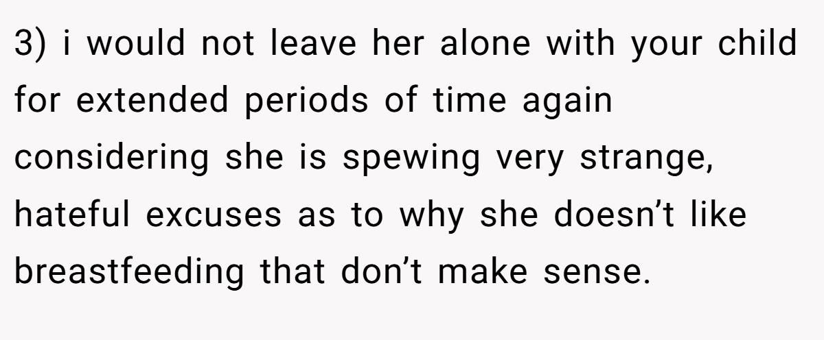 3) i would not leave her alone with your child for extended periods of time again considering she is spewing very strange, hateful excuses as to why she doesn’t like breastfeeding that don’t make sense.