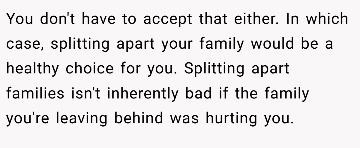 You don't have to accept that either. In which case, splitting apart your family would be a healthy choice for you. Splitting apart families isn't inherently bad if the family you're leaving behind was hurting you.