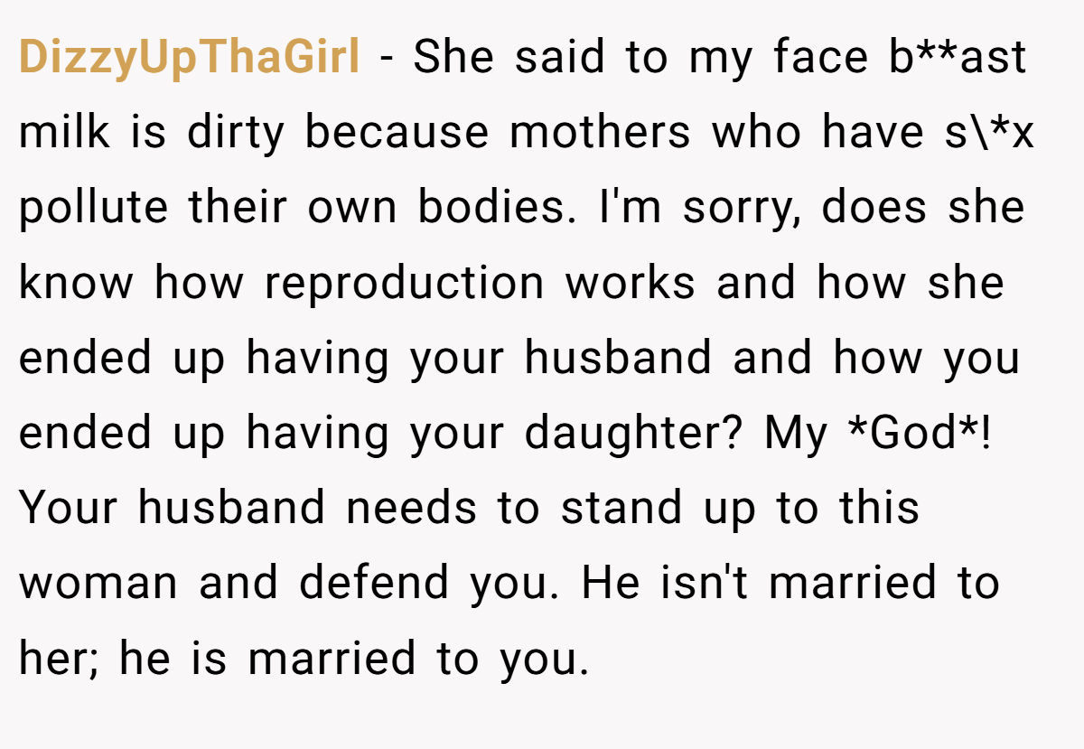 DizzyUpThaGirl - She said to my face b**ast milk is dirty because mothers who have s\*x pollute their own bodies. I'm sorry, does she know how reproduction works and how she ended up having your husband and how you ended up having your daughter? My *God*! Your husband needs to stand up to this woman and defend you. He isn't married to her; he is married to you.