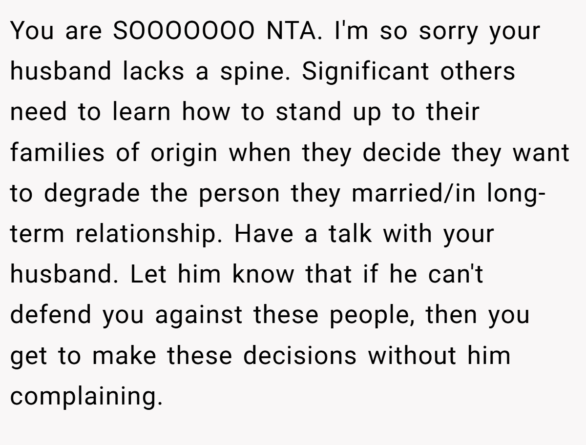 You are SOOOOOOO NTA. I'm so sorry your husband lacks a spine. Significant others need to learn how to stand up to their families of origin when they decide they want to degrade the person they married/in long-term relationship. Have a talk with your husband. Let him know that if he can't defend you against these people, then you get to make these decisions without him complaining.