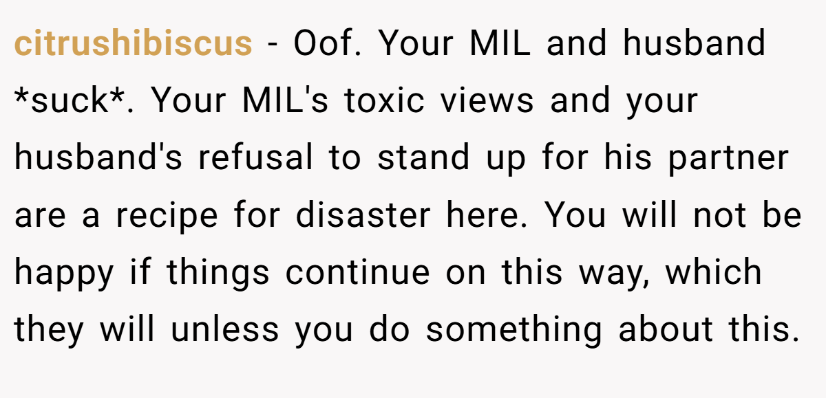 citrushibiscus - Oof. Your MIL and husband *suck*. Your MIL's toxic views and your husband's refusal to stand up for his partner are a recipe for disaster here. You will not be happy if things continue on this way, which they will unless you do something about this.