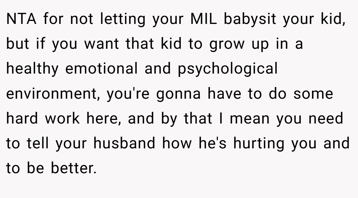 NTA for not letting your MIL babysit your kid, but if you want that kid to grow up in a healthy emotional and psychological environment, you're gonna have to do some hard work here, and by that I mean you need to tell your husband how he's hurting you and to be better.