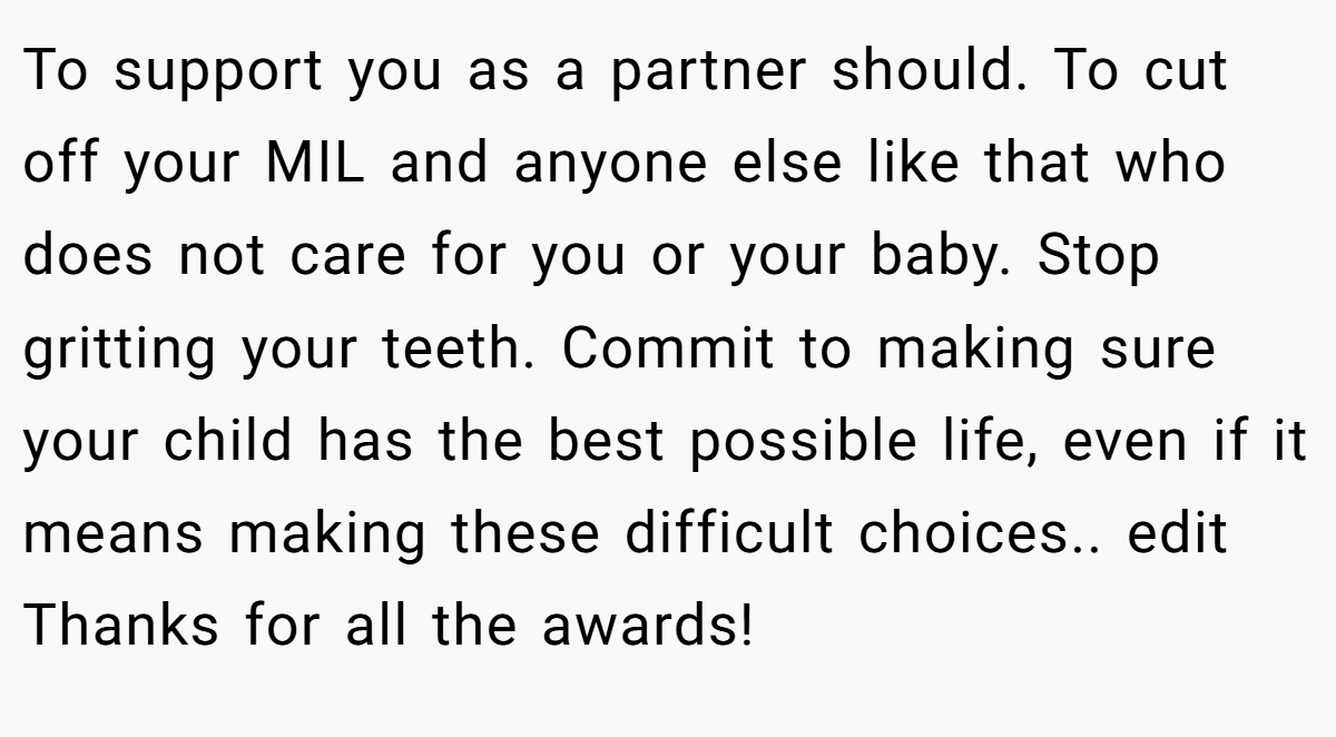 To support you as a partner should. To cut off your MIL and anyone else like that who does not care for you or your baby. Stop gritting your teeth. Commit to making sure your child has the best possible life, even if it means making these difficult choices.. edit Thanks for all the awards!