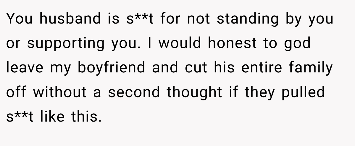 You husband is s**t for not standing by you or supporting you. I would honest to god leave my boyfriend and cut his entire family off without a second thought if they pulled s**t like this.