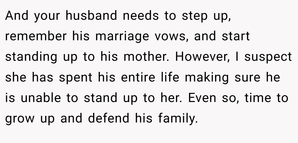 And your husband needs to step up, remember his marriage vows, and start standing up to his mother. However, I suspect she has spent his entire life making sure he is unable to stand up to her. Even so, time to grow up and defend his family.
