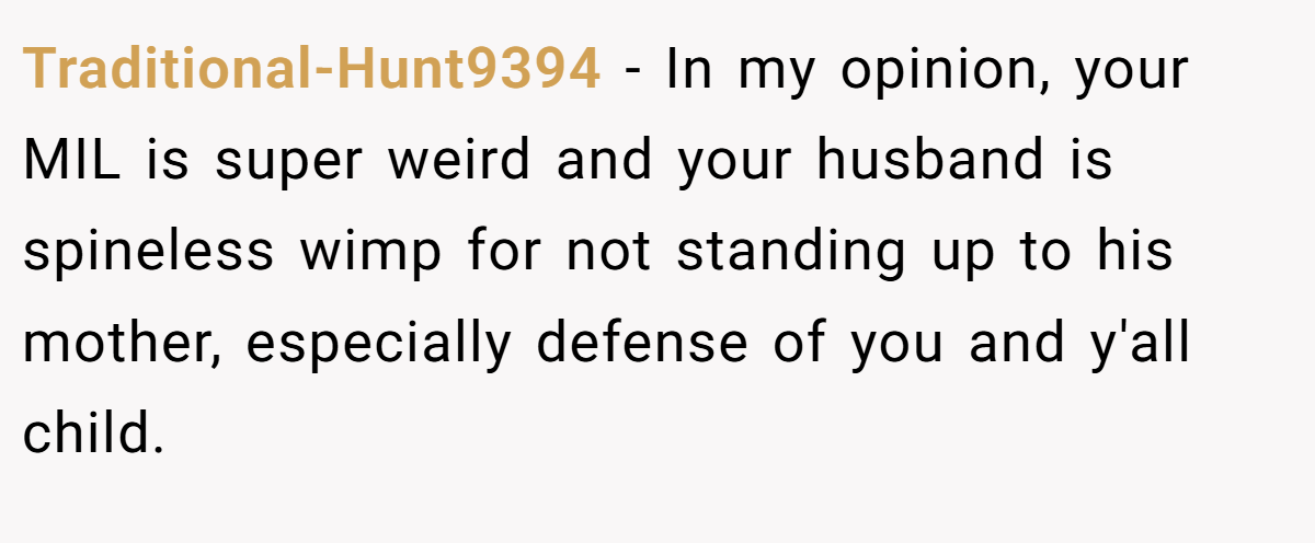 Traditional-Hunt9394 - In my opinion, your MIL is super weird and your husband is spineless wimp for not standing up to his mother, especially defense of you and y'all child.