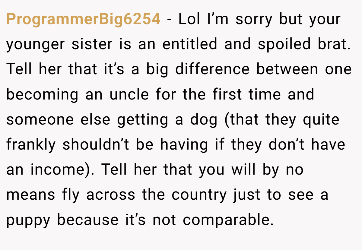 ProgrammerBig6254 − Lol I’m sorry but your younger sister is an entitled and spoiled brat. Tell her that it’s a big difference between one becoming an uncle for the first time and someone else getting a dog (that they quite frankly shouldn’t be having if they don’t have an income). Tell her that you will by no means fly across the country just to see a puppy because it’s not comparable.