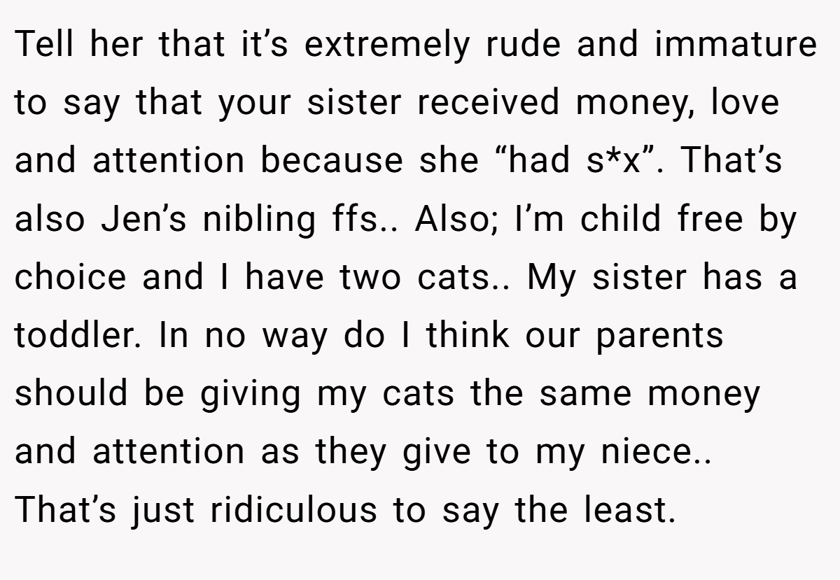Tell her that it’s extremely rude and immature to say that your sister received money, love and attention because she “had s*x”. That’s also Jen’s nibling ffs.. Also; I’m child free by choice and I have two cats.. My sister has a toddler. In no way do I think our parents should be giving my cats the same money and attention as they give to my niece.. That’s just ridiculous to say the least.