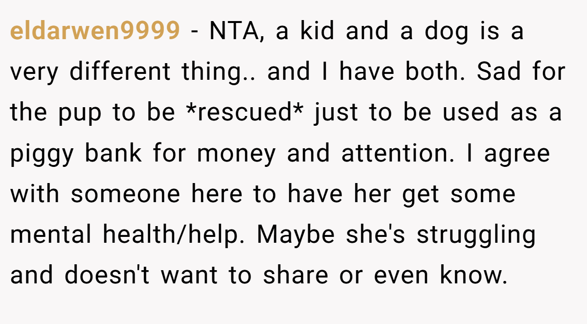 eldarwen9999 − NTA, a kid and a dog is a very different thing.. and I have both. Sad for the pup to be *rescued* just to be used as a piggy bank for money and attention. I agree with someone here to have her get some mental health/help. Maybe she's struggling and doesn't want to share or even know.