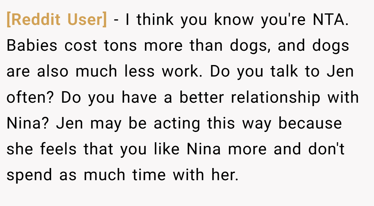 [Reddit User] − I think you know you're NTA. Babies cost tons more than dogs, and dogs are also much less work. Do you talk to Jen often? Do you have a better relationship with Nina? Jen may be acting this way because she feels that you like Nina more and don't spend as much time with her.