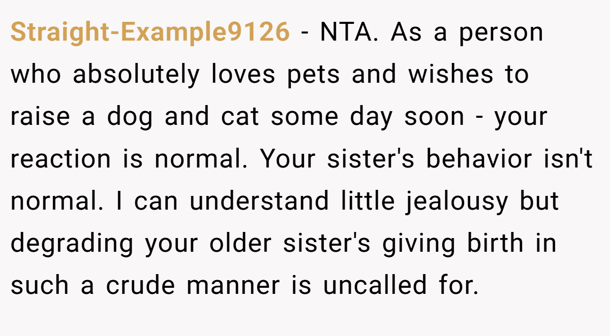 Straight-Example9126 − NTA. As a person who absolutely loves pets and wishes to raise a dog and cat some day soon - your reaction is normal. Your sister's behavior isn't normal. I can understand little jealousy but degrading your older sister's giving birth in such a crude manner is uncalled for.