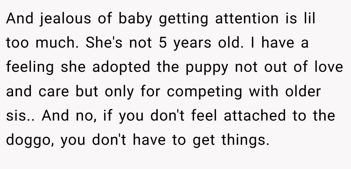 And jealous of baby getting attention is lil too much. She's not 5 years old. I have a feeling she adopted the puppy not out of love and care but only for competing with older sis.. And no, if you don't feel attached to the doggo, you don't have to get things.