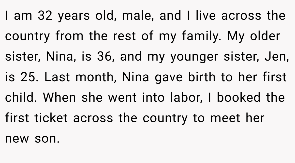 I am 32 years old, male, and I live across the country from the rest of my family. My older sister, Nina, is 36, and my younger sister, Jen, is 25. Last month, Nina gave birth to her first child. When she went into labor, I booked the first ticket across the country to meet her new son.